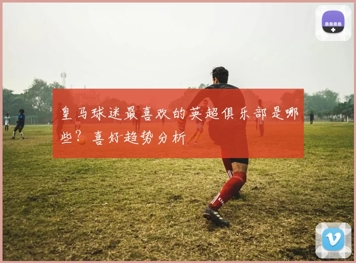 皇马球迷最喜欢的英超俱乐部是哪些？喜好趋势分析