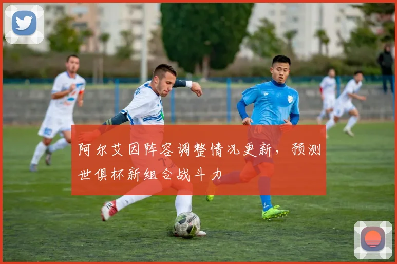 阿尔艾因阵容调整情况更新，预测世俱杯新组合战斗力