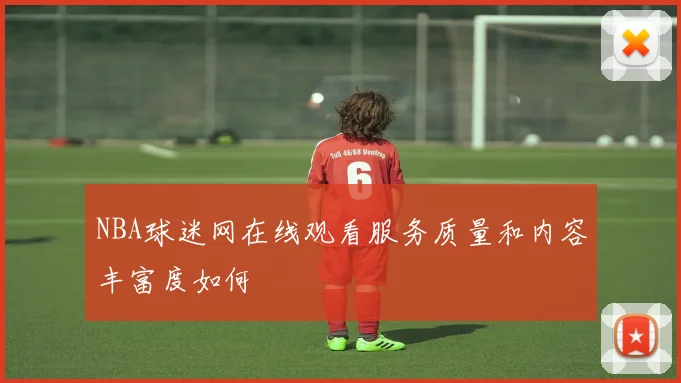 NBA球迷网在线观看服务质量和内容丰富度如何