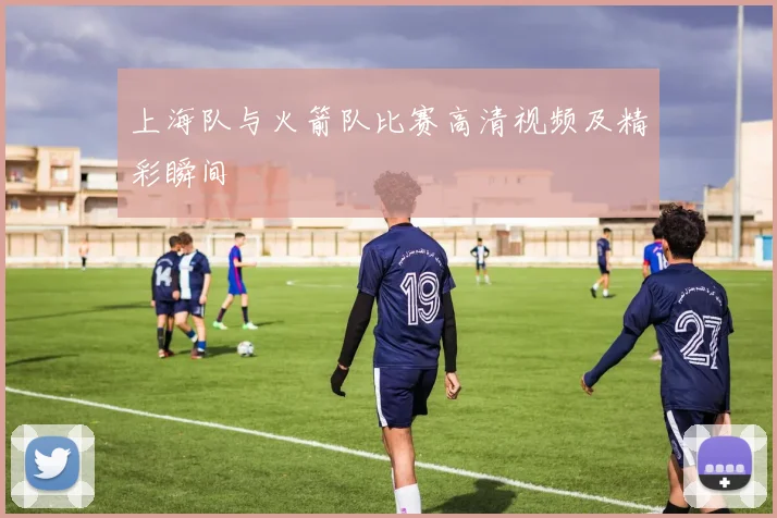 上海队与火箭队比赛高清视频及精彩瞬间